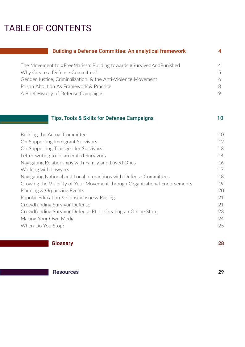 TABLE OF CONTENTS  BN 5.ilding a Defense Committee: An analytical framework 4  The Movement to #FreeMarissa: Building towards #SurvivedAndPunished Why Create a Defense Committee?  Gender Justice, Criminalization, & the Anti-Violence Movement  Prison Abolition As Framework & Practice  A Brief History of Defense Campaigns  ©®owm s  _ Tips, Tools & Skills for Defense Campaigns 10  Building the Actual Committee 10 On Supporting Immigrant Survivors 12 On Supporting Transgender Survivors 13 Letter-writing to Incarcerated Survivors 14 Navigating Relationships with Family and Loved Ones 16 Working with Lawyers 17 Navigating National and Local Interactions with Defense Committees 18 Growing the Visibility of Your Movement through Organizational Endorsements 19 Planning & Organizing Events 20 Popular Education & Consciousness-Raising 21 Crowdfunding Survivor Defense 21 Crowdfunding Survivor Defense Pt. Il: Creating an Online Store 23 Making Your Own Media 24 When Do You Stop? 25 